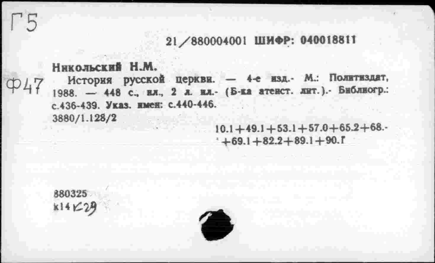 ﻿21/880004001 ШИФР: 0400188t!
<w
Никольский H.M.
История русской церкви. — 4-е изд.- М.: Политиздат, 1988. — 448 С, вл., 2 л. вл.- (Б-ка атеист, лит.).- Библиогр.: с.436-439. Указ, имен: с.440-446.
3880/1.128/2
10.14-49.1 +53.1 +57.0+65.2+68.-
• +69.1 +82.2+89.1 +90. Г
880325 К14